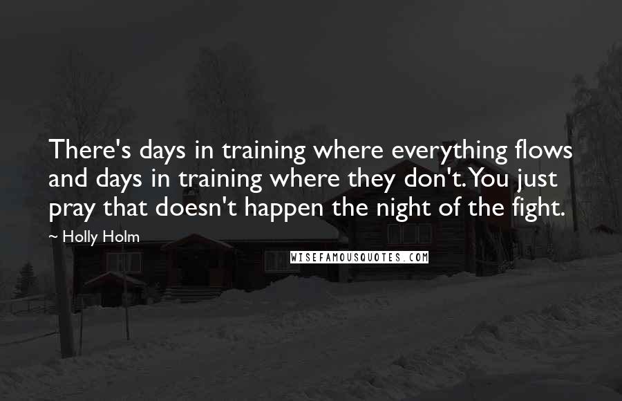 Holly Holm Quotes: There's days in training where everything flows and days in training where they don't. You just pray that doesn't happen the night of the fight.