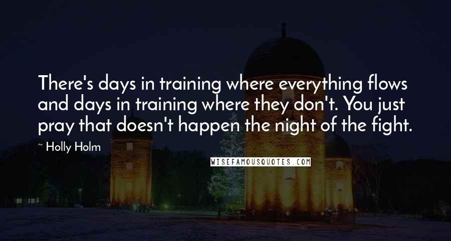 Holly Holm Quotes: There's days in training where everything flows and days in training where they don't. You just pray that doesn't happen the night of the fight.