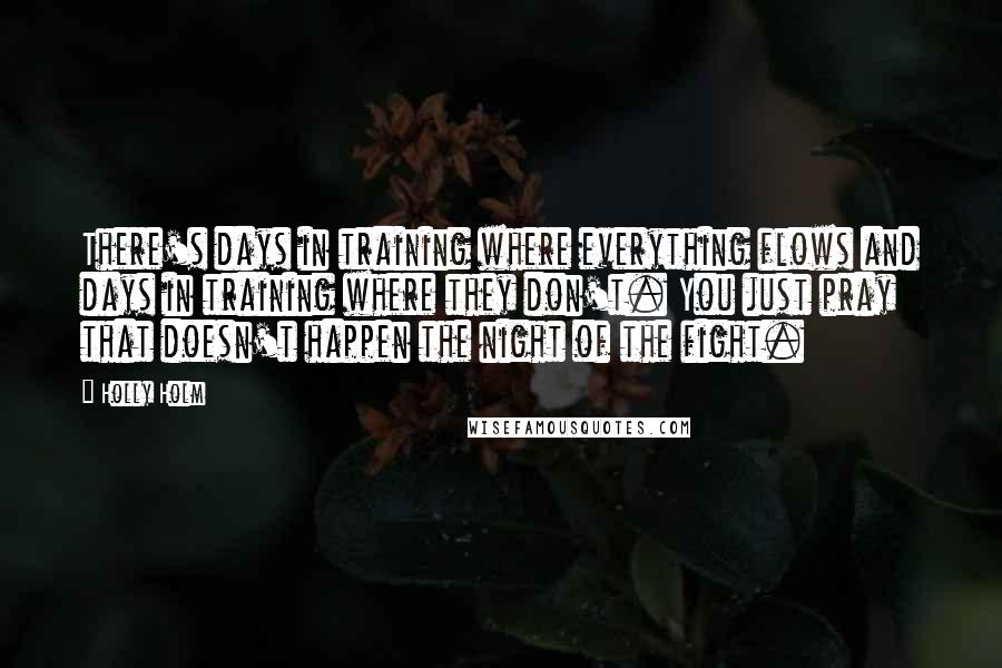 Holly Holm Quotes: There's days in training where everything flows and days in training where they don't. You just pray that doesn't happen the night of the fight.