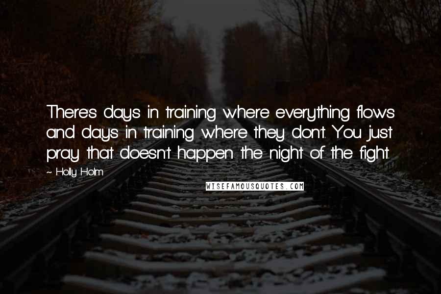 Holly Holm Quotes: There's days in training where everything flows and days in training where they don't. You just pray that doesn't happen the night of the fight.