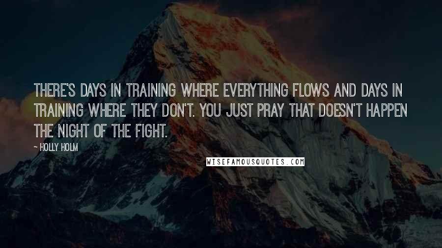 Holly Holm Quotes: There's days in training where everything flows and days in training where they don't. You just pray that doesn't happen the night of the fight.