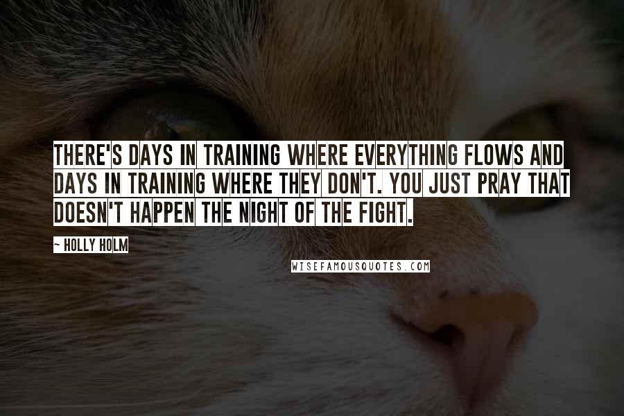Holly Holm Quotes: There's days in training where everything flows and days in training where they don't. You just pray that doesn't happen the night of the fight.