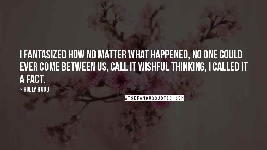 Holly Hood Quotes: I fantasized how no matter what happened, no one could ever come between us, call it wishful thinking, I called it a fact.