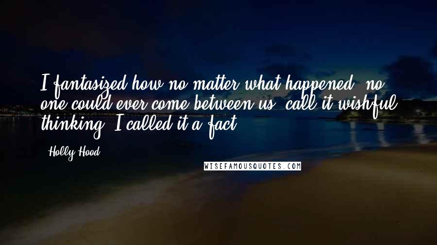 Holly Hood Quotes: I fantasized how no matter what happened, no one could ever come between us, call it wishful thinking, I called it a fact.