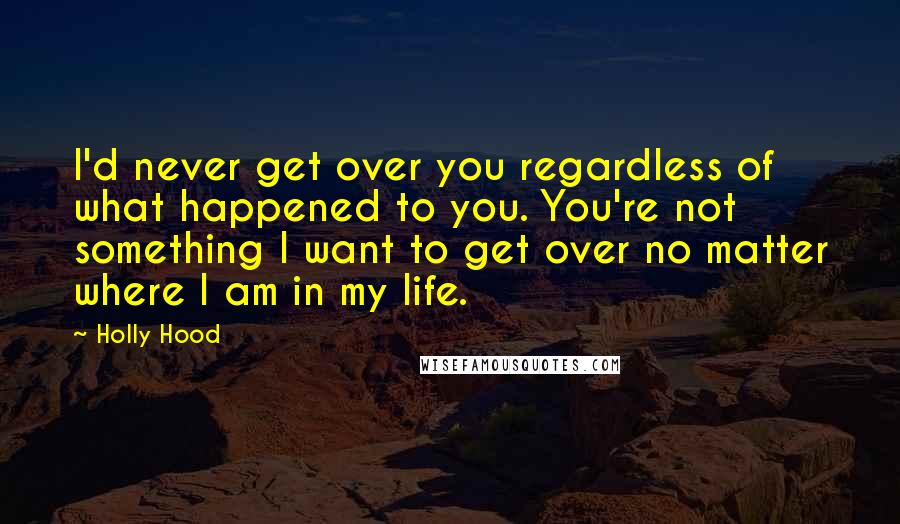 Holly Hood Quotes: I'd never get over you regardless of what happened to you. You're not something I want to get over no matter where I am in my life.