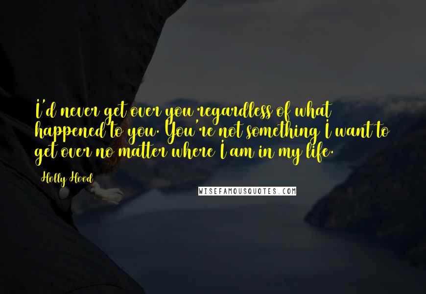 Holly Hood Quotes: I'd never get over you regardless of what happened to you. You're not something I want to get over no matter where I am in my life.