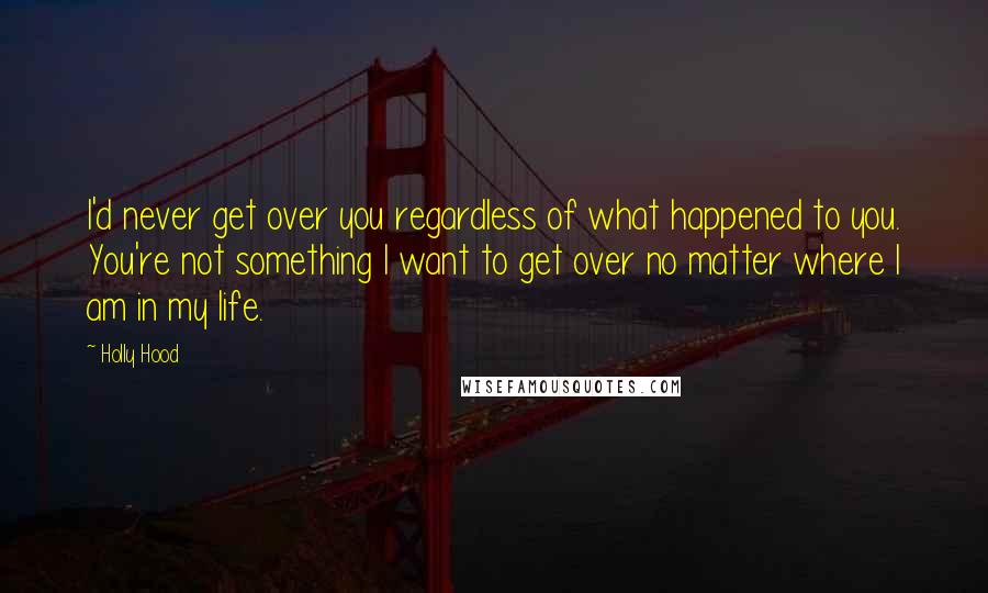 Holly Hood Quotes: I'd never get over you regardless of what happened to you. You're not something I want to get over no matter where I am in my life.