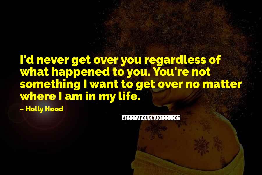 Holly Hood Quotes: I'd never get over you regardless of what happened to you. You're not something I want to get over no matter where I am in my life.