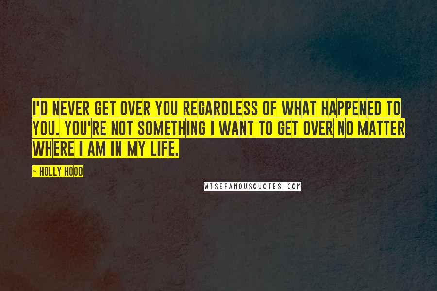 Holly Hood Quotes: I'd never get over you regardless of what happened to you. You're not something I want to get over no matter where I am in my life.