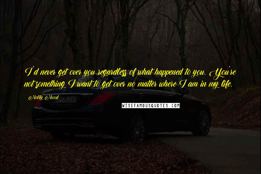 Holly Hood Quotes: I'd never get over you regardless of what happened to you. You're not something I want to get over no matter where I am in my life.