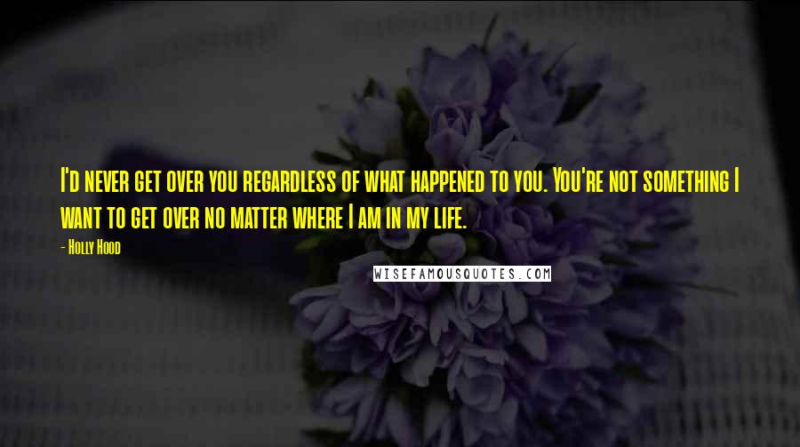 Holly Hood Quotes: I'd never get over you regardless of what happened to you. You're not something I want to get over no matter where I am in my life.