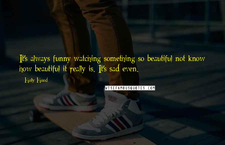 Holly Hood Quotes: It's always funny watching something so beautiful not know how beautiful it really is. It's sad even.