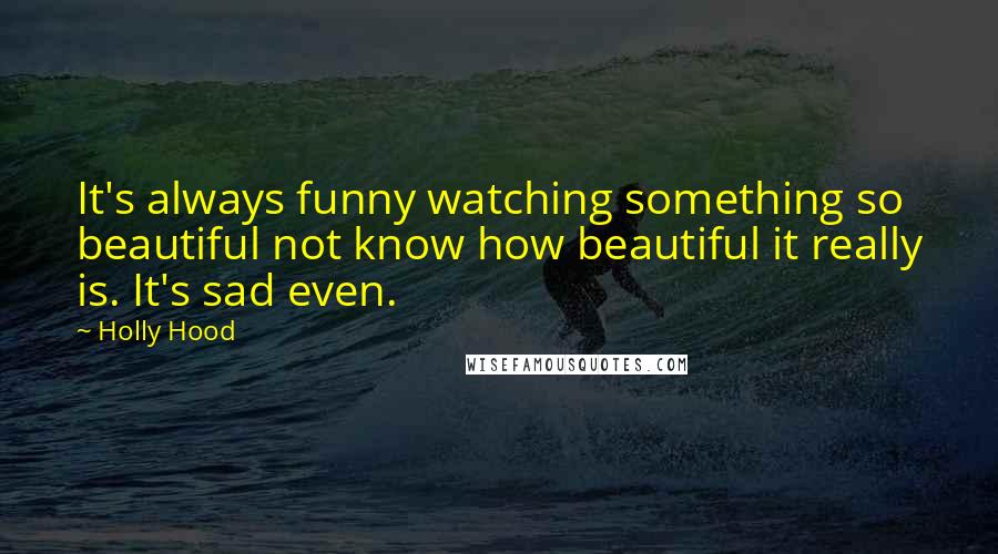 Holly Hood Quotes: It's always funny watching something so beautiful not know how beautiful it really is. It's sad even.