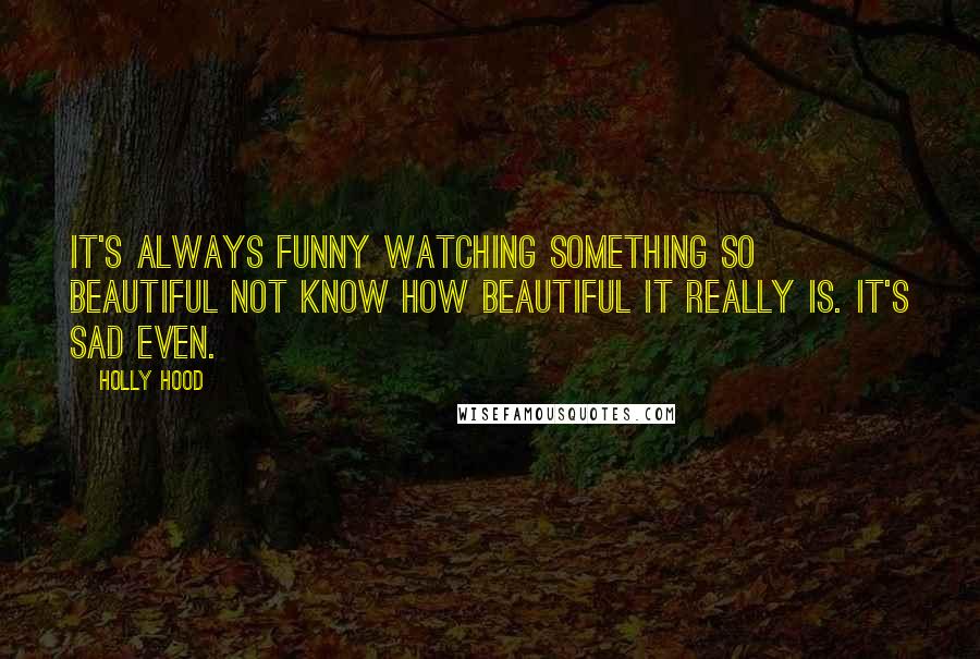 Holly Hood Quotes: It's always funny watching something so beautiful not know how beautiful it really is. It's sad even.