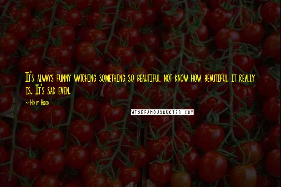 Holly Hood Quotes: It's always funny watching something so beautiful not know how beautiful it really is. It's sad even.