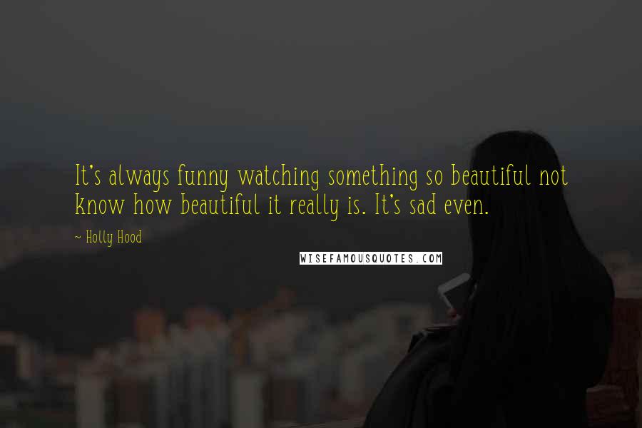 Holly Hood Quotes: It's always funny watching something so beautiful not know how beautiful it really is. It's sad even.