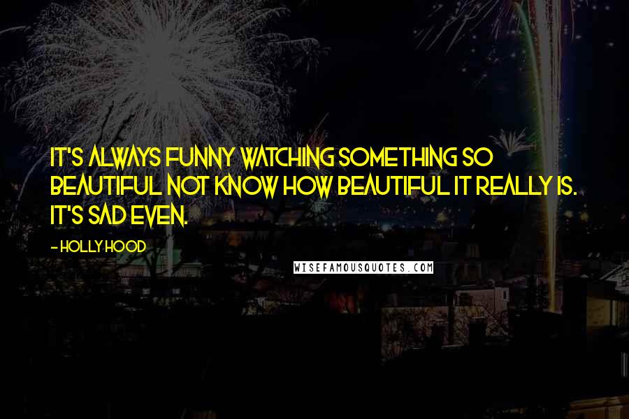 Holly Hood Quotes: It's always funny watching something so beautiful not know how beautiful it really is. It's sad even.