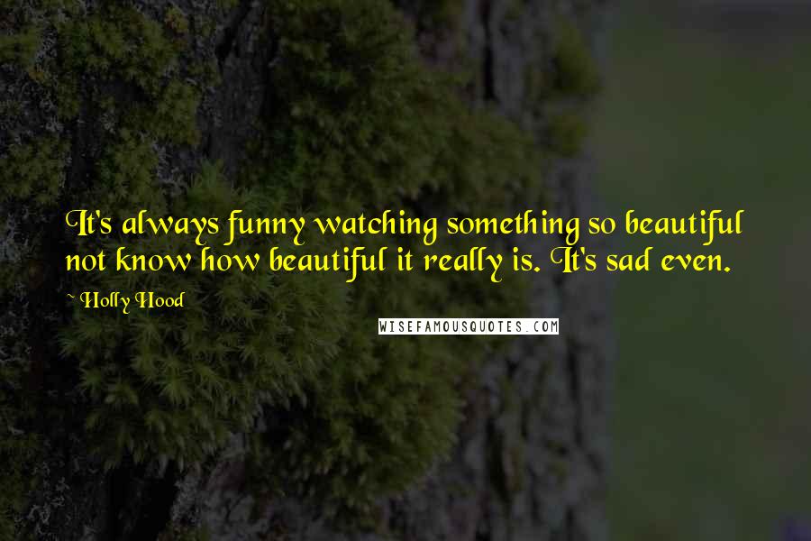 Holly Hood Quotes: It's always funny watching something so beautiful not know how beautiful it really is. It's sad even.