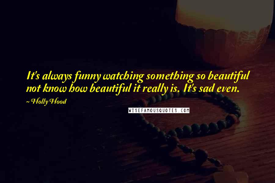 Holly Hood Quotes: It's always funny watching something so beautiful not know how beautiful it really is. It's sad even.