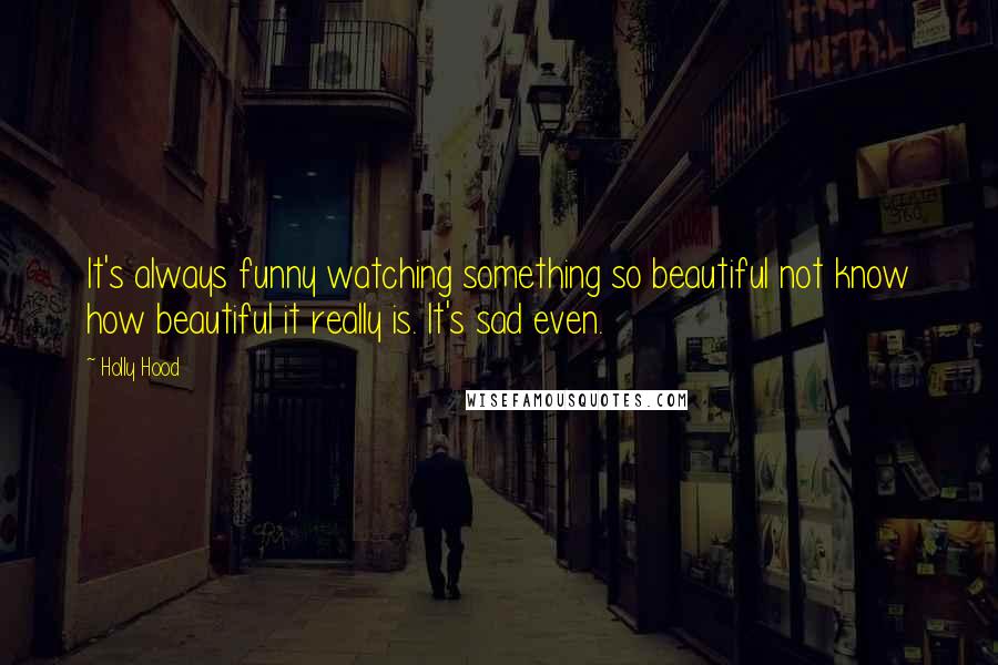 Holly Hood Quotes: It's always funny watching something so beautiful not know how beautiful it really is. It's sad even.