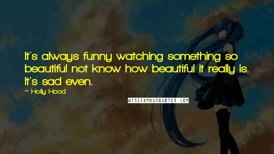 Holly Hood Quotes: It's always funny watching something so beautiful not know how beautiful it really is. It's sad even.