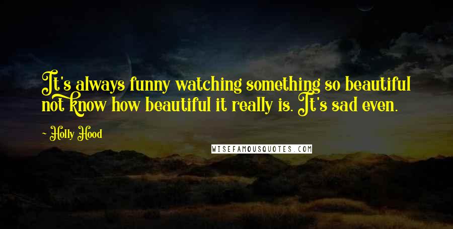 Holly Hood Quotes: It's always funny watching something so beautiful not know how beautiful it really is. It's sad even.