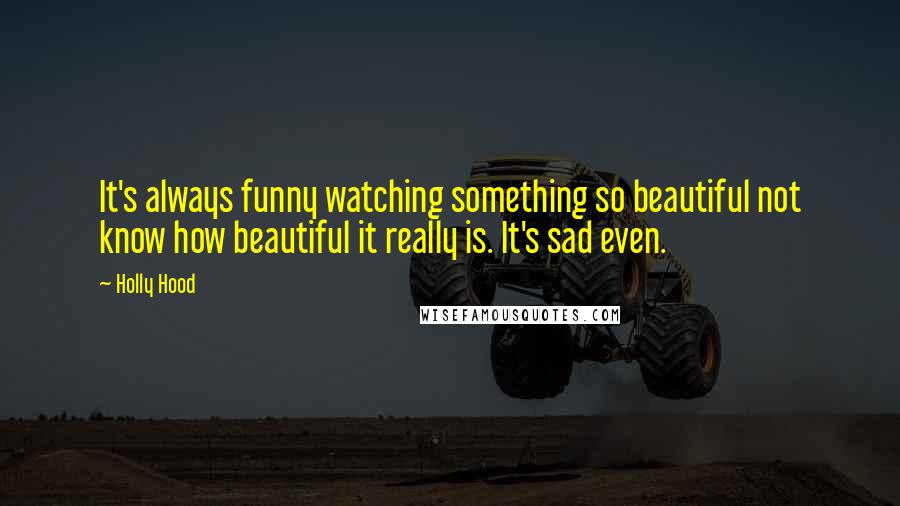 Holly Hood Quotes: It's always funny watching something so beautiful not know how beautiful it really is. It's sad even.