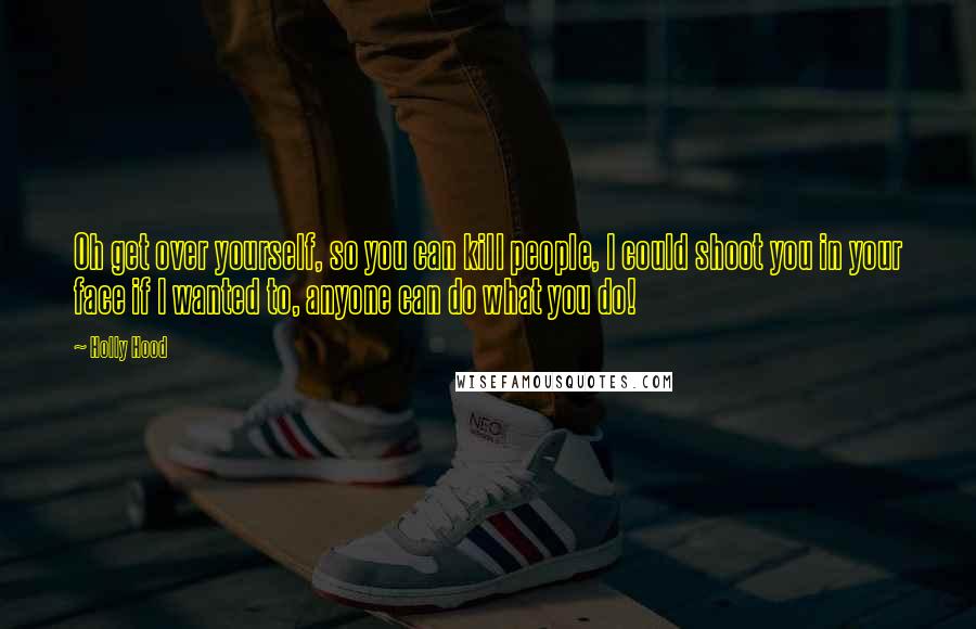 Holly Hood Quotes: Oh get over yourself, so you can kill people, I could shoot you in your face if I wanted to, anyone can do what you do!