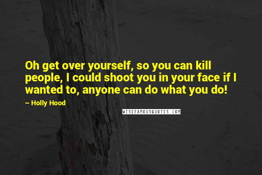 Holly Hood Quotes: Oh get over yourself, so you can kill people, I could shoot you in your face if I wanted to, anyone can do what you do!
