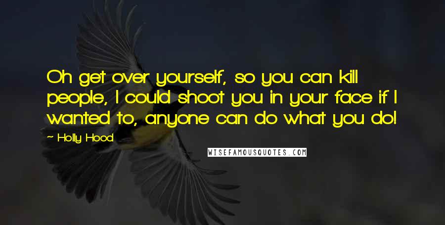 Holly Hood Quotes: Oh get over yourself, so you can kill people, I could shoot you in your face if I wanted to, anyone can do what you do!