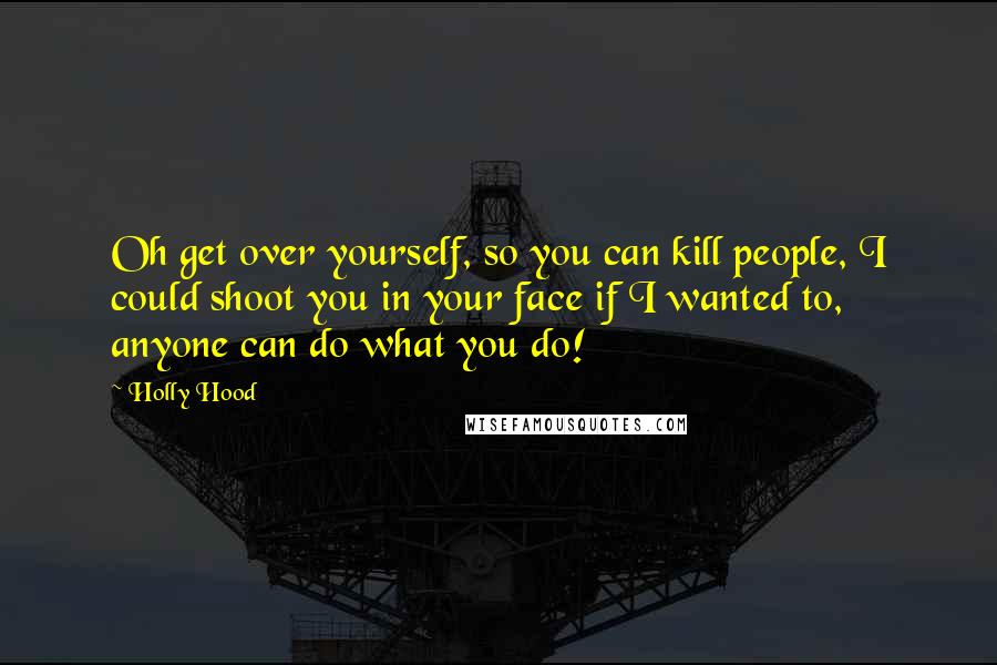 Holly Hood Quotes: Oh get over yourself, so you can kill people, I could shoot you in your face if I wanted to, anyone can do what you do!