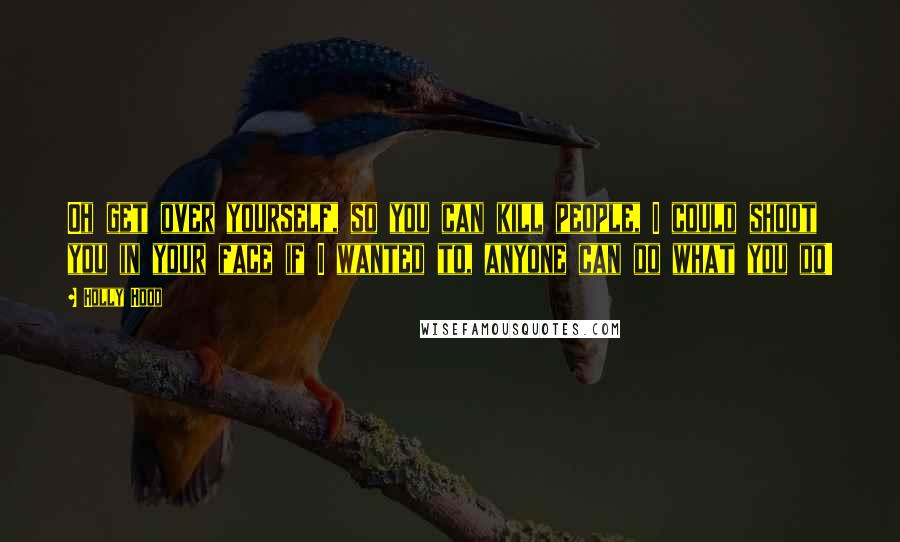 Holly Hood Quotes: Oh get over yourself, so you can kill people, I could shoot you in your face if I wanted to, anyone can do what you do!