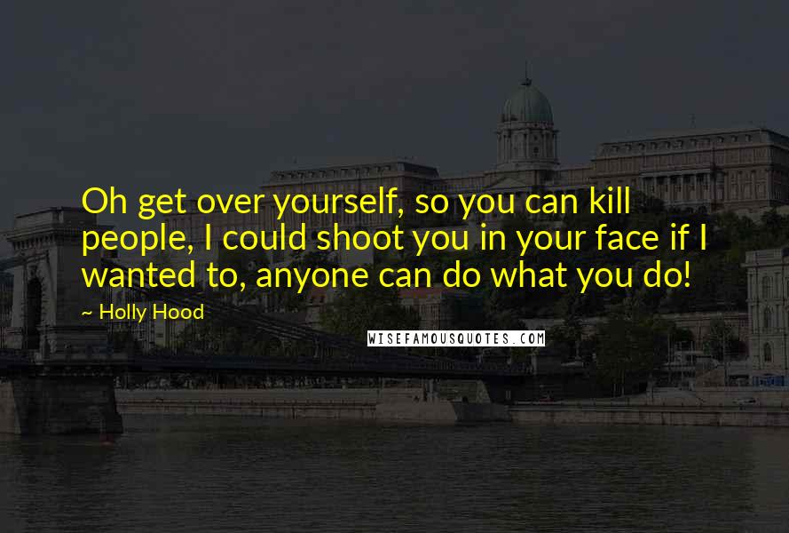 Holly Hood Quotes: Oh get over yourself, so you can kill people, I could shoot you in your face if I wanted to, anyone can do what you do!