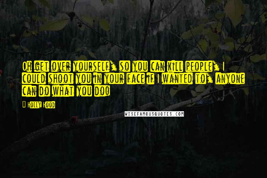 Holly Hood Quotes: Oh get over yourself, so you can kill people, I could shoot you in your face if I wanted to, anyone can do what you do!