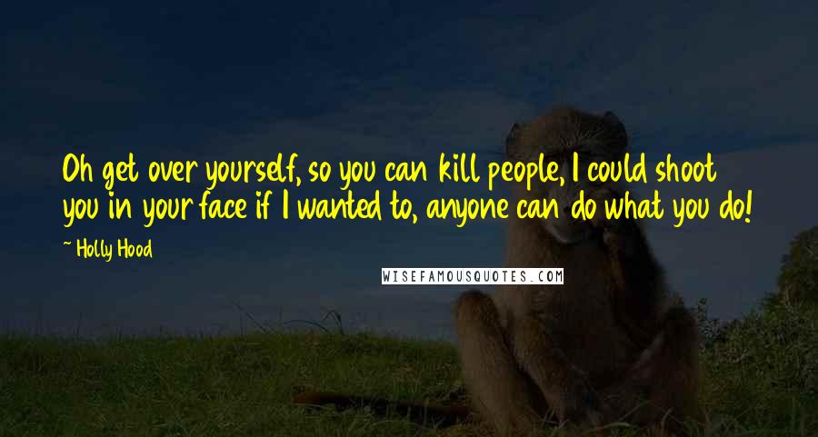 Holly Hood Quotes: Oh get over yourself, so you can kill people, I could shoot you in your face if I wanted to, anyone can do what you do!