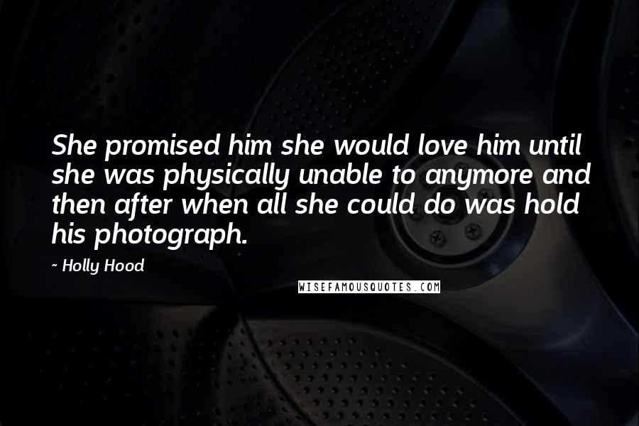 Holly Hood Quotes: She promised him she would love him until she was physically unable to anymore and then after when all she could do was hold his photograph.