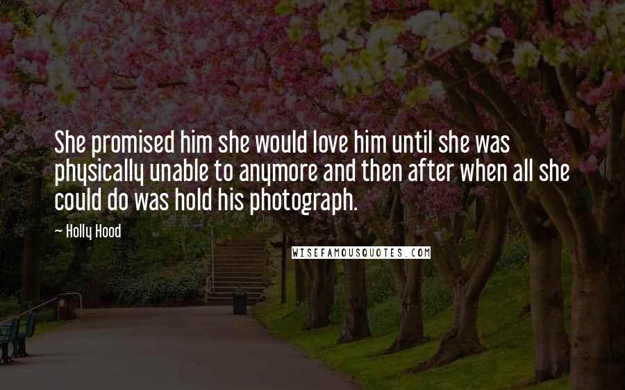 Holly Hood Quotes: She promised him she would love him until she was physically unable to anymore and then after when all she could do was hold his photograph.