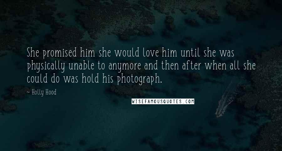 Holly Hood Quotes: She promised him she would love him until she was physically unable to anymore and then after when all she could do was hold his photograph.