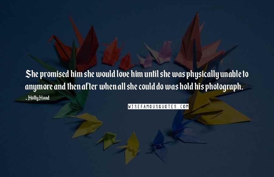 Holly Hood Quotes: She promised him she would love him until she was physically unable to anymore and then after when all she could do was hold his photograph.