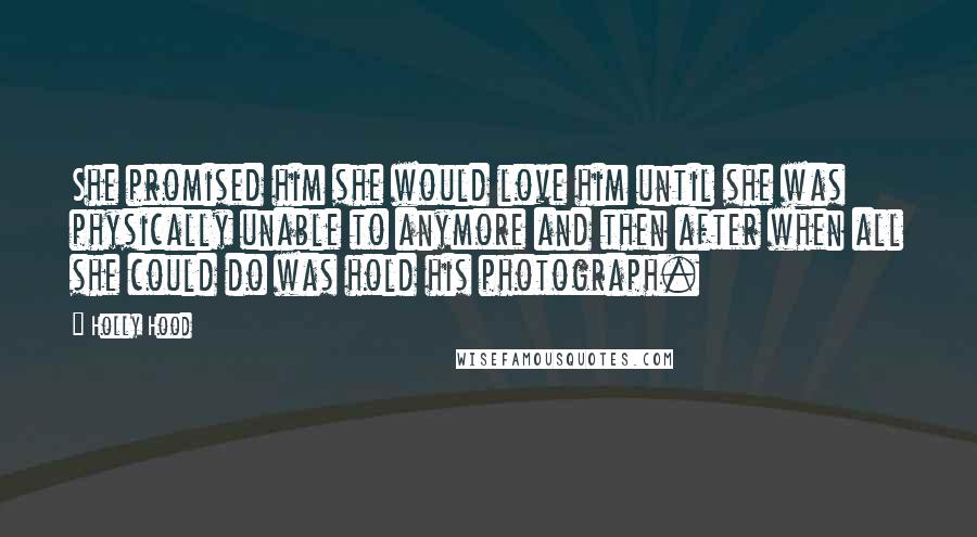 Holly Hood Quotes: She promised him she would love him until she was physically unable to anymore and then after when all she could do was hold his photograph.