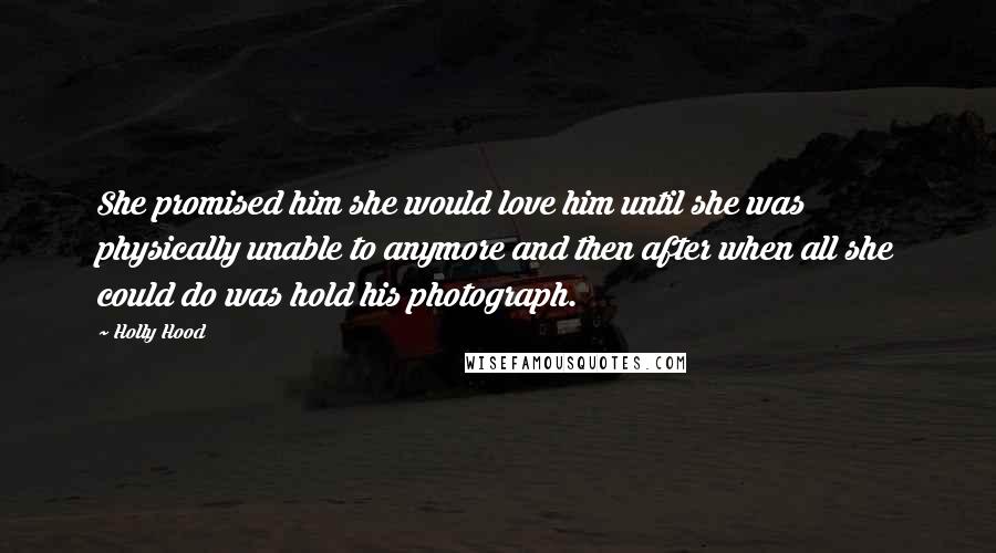 Holly Hood Quotes: She promised him she would love him until she was physically unable to anymore and then after when all she could do was hold his photograph.