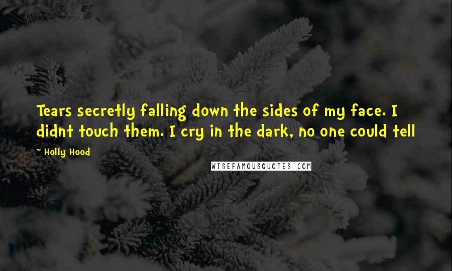 Holly Hood Quotes: Tears secretly falling down the sides of my face. I didnt touch them. I cry in the dark, no one could tell