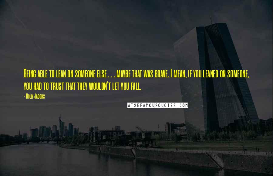 Holly Jacobs Quotes: Being able to lean on someone else . . . maybe that was brave. I mean, if you leaned on someone, you had to trust that they wouldn't let you fall.