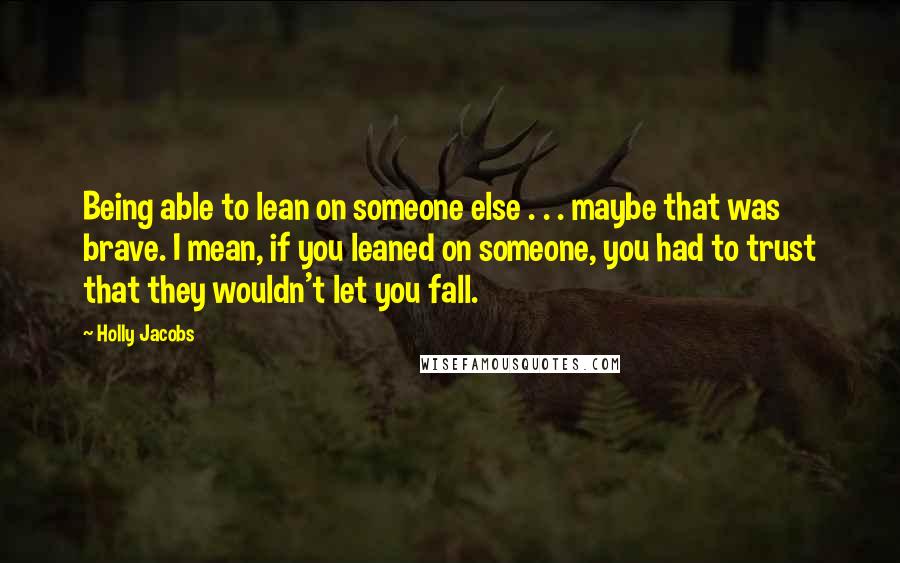Holly Jacobs Quotes: Being able to lean on someone else . . . maybe that was brave. I mean, if you leaned on someone, you had to trust that they wouldn't let you fall.