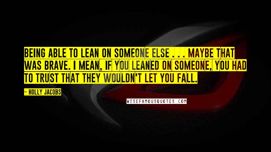 Holly Jacobs Quotes: Being able to lean on someone else . . . maybe that was brave. I mean, if you leaned on someone, you had to trust that they wouldn't let you fall.