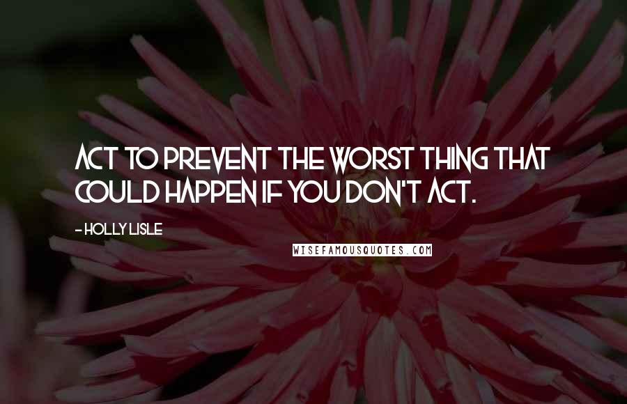 Holly Lisle Quotes: Act to prevent the worst thing that could happen if you don't act.