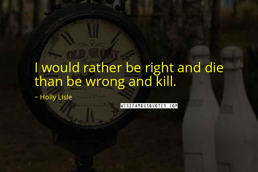 Holly Lisle Quotes: I would rather be right and die than be wrong and kill.