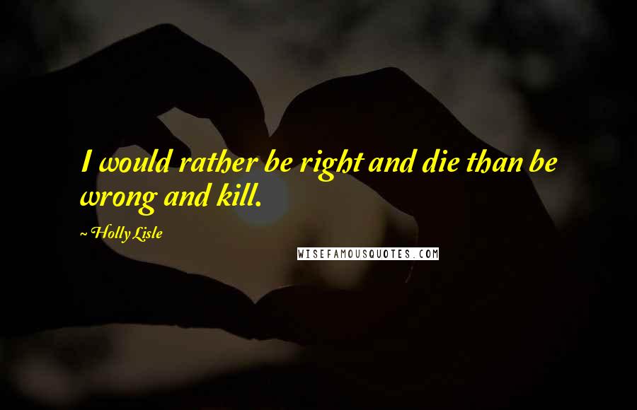 Holly Lisle Quotes: I would rather be right and die than be wrong and kill.