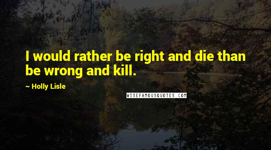 Holly Lisle Quotes: I would rather be right and die than be wrong and kill.