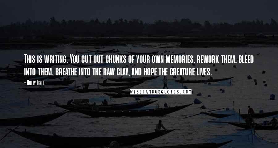 Holly Lisle Quotes: This is writing. You cut out chunks of your own memories, rework them, bleed into them, breathe into the raw clay, and hope the creature lives.
